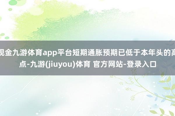 现金九游体育app平台短期通胀预期已低于本年头的高点-九游(jiuyou)体育 官方网站-登录入口