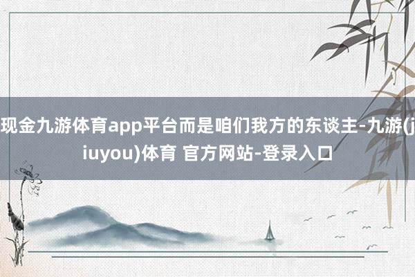 现金九游体育app平台而是咱们我方的东谈主-九游(jiuyou)体育 官方网站-登录入口