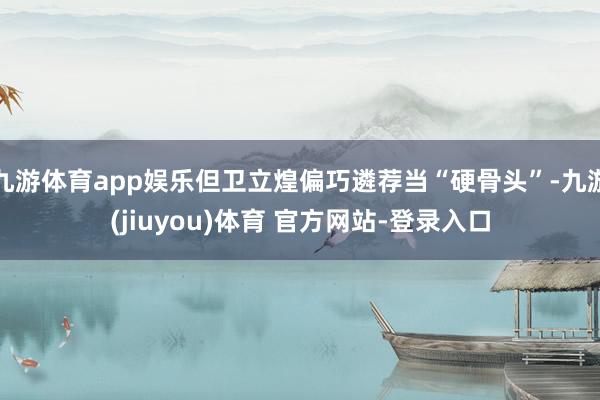 九游体育app娱乐但卫立煌偏巧遴荐当“硬骨头”-九游(jiuyou)体育 官方网站-登录入口