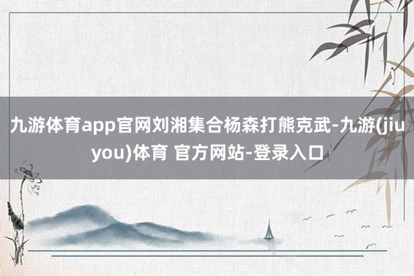 九游体育app官网刘湘集合杨森打熊克武-九游(jiuyou)体育 官方网站-登录入口