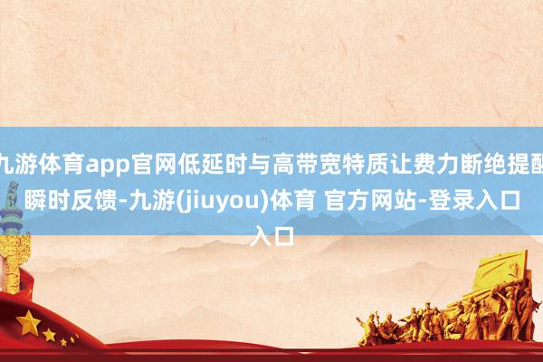 九游体育app官网低延时与高带宽特质让费力断绝提醒瞬时反馈-九游(jiuyou)体育 官方网站-登录入口