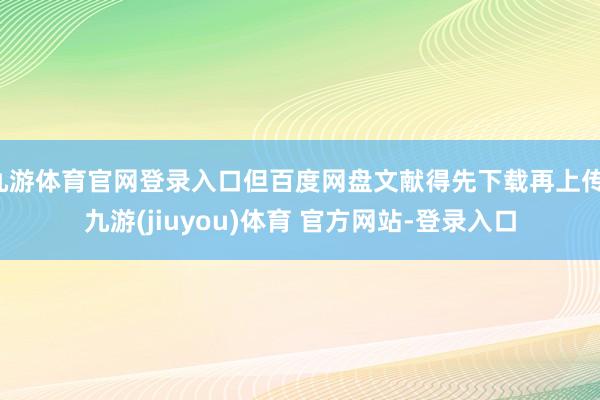 九游体育官网登录入口但百度网盘文献得先下载再上传-九游(jiuyou)体育 官方网站-登录入口