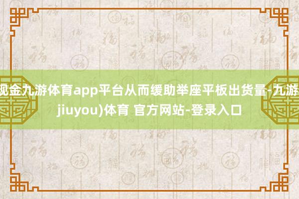 现金九游体育app平台从而缓助举座平板出货量-九游(jiuyou)体育 官方网站-登录入口