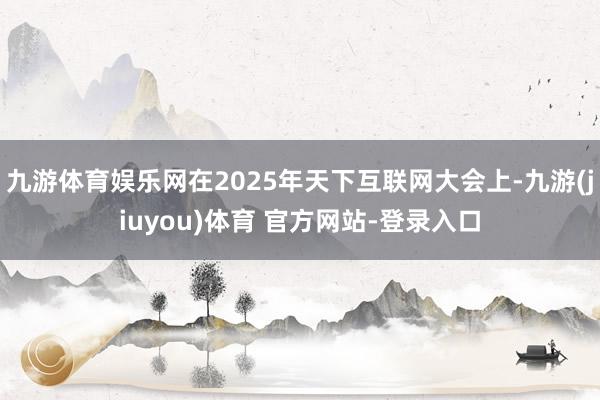 九游体育娱乐网在2025年天下互联网大会上-九游(jiuyou)体育 官方网站-登录入口