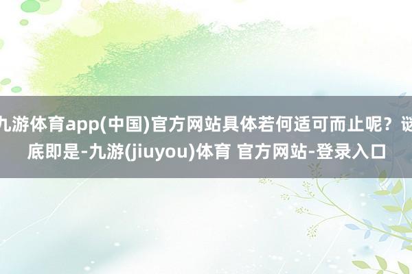 九游体育app(中国)官方网站具体若何适可而止呢？谜底即是-九游(jiuyou)体育 官方网站-登录入口