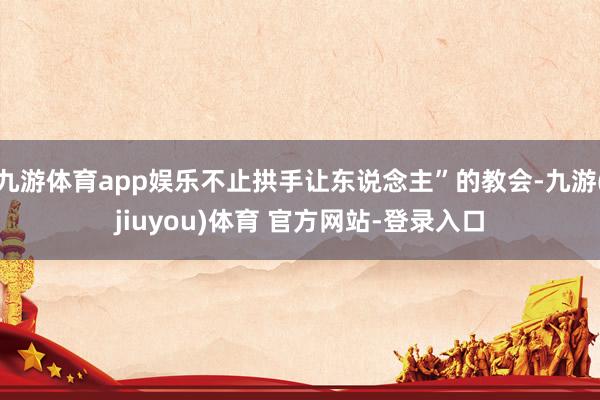 九游体育app娱乐不止拱手让东说念主”的教会-九游(jiuyou)体育 官方网站-登录入口