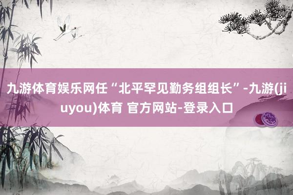 九游体育娱乐网任“北平罕见勤务组组长”-九游(jiuyou)体育 官方网站-登录入口