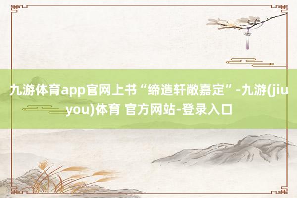 九游体育app官网上书“缔造轩敞嘉定”-九游(jiuyou)体育 官方网站-登录入口