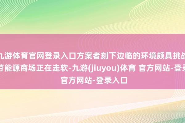 九游体育官网登录入口方案者刻下边临的环境颇具挑战性：劳能源商场正在走软-九游(jiuyou)体育 官方网站-登录入口
