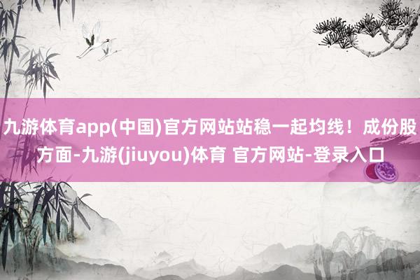 九游体育app(中国)官方网站站稳一起均线！　　成份股方面-九游(jiuyou)体育 官方网站-登录入口
