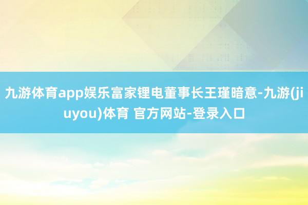 九游体育app娱乐富家锂电董事长王瑾暗意-九游(jiuyou)体育 官方网站-登录入口